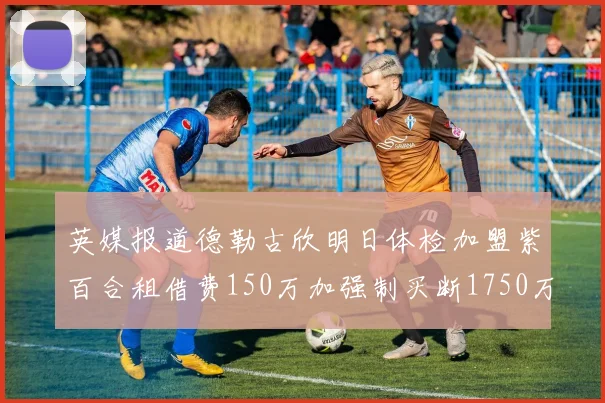 英媒报道德勒古欣明日体检加盟紫百合租借费150万加强制买断1750万