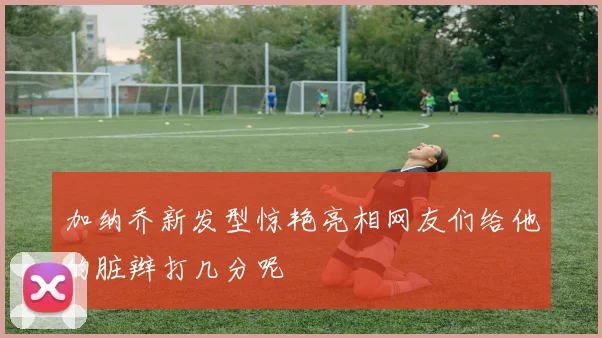 加纳乔新发型惊艳亮相网友们给他的脏辫打几分呢