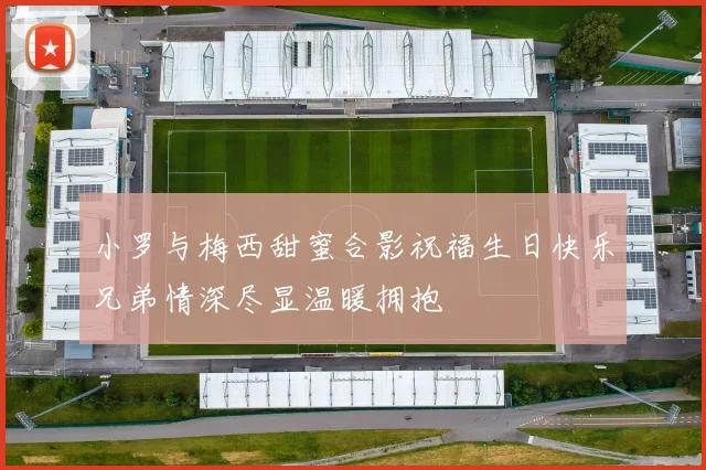 小罗与梅西甜蜜合影祝福生日快乐兄弟情深尽显温暖拥抱