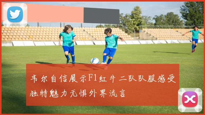 韦尔自信展示F1红牛二队队服感受独特魅力无惧外界流言