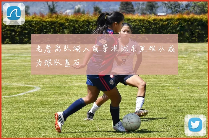 老詹离队湖人前景堪忧东里难以成为球队基石