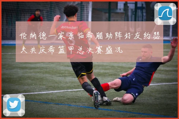 伦纳德一家亲临希腊助阵好友约瑟夫共庆希篮甲总决赛盛况
