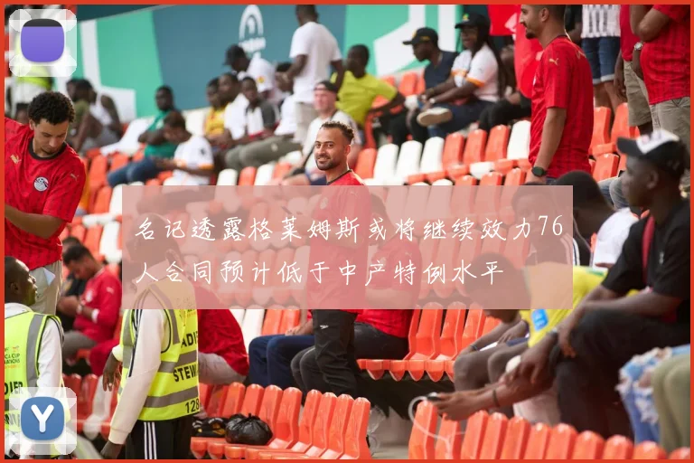 名记透露格莱姆斯或将继续效力76人合同预计低于中产特例水平