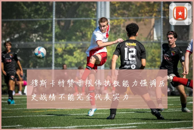 穆斯卡特赞于根伟执教能力强调历史战绩不能完全代表实力