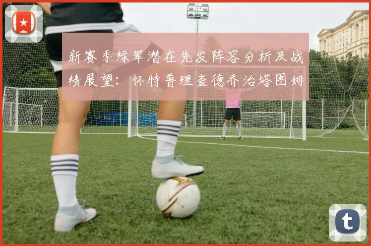 新赛季绿军潜在先发阵容分析及战绩展望：怀特普理查德乔治塔图姆奎塔组合