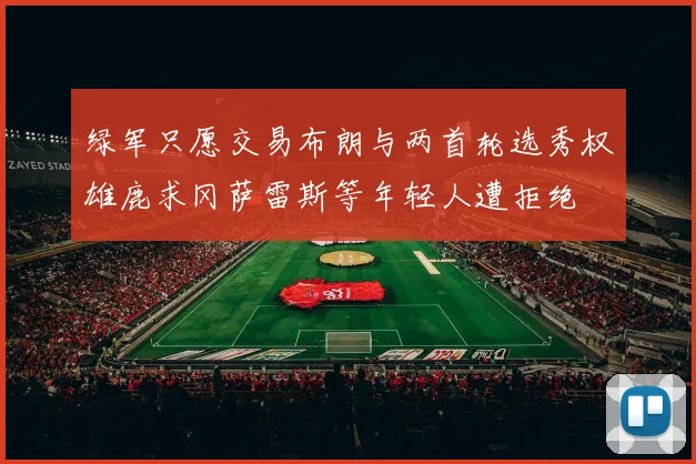 绿军只愿交易布朗与两首轮选秀权雄鹿求冈萨雷斯等年轻人遭拒绝