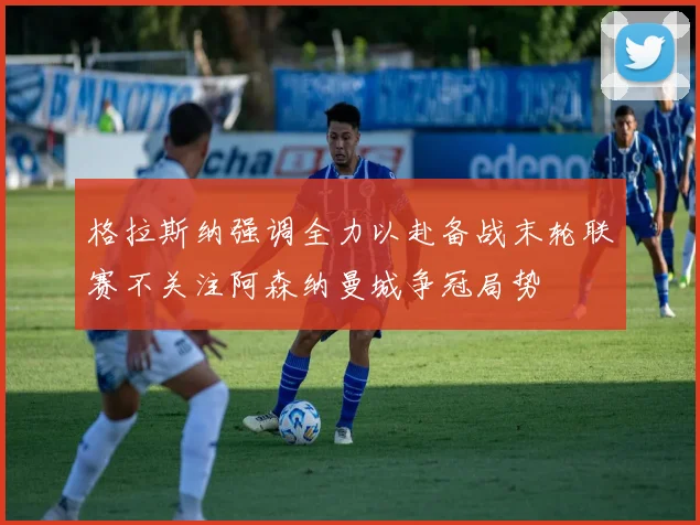 格拉斯纳强调全力以赴备战末轮联赛不关注阿森纳曼城争冠局势
