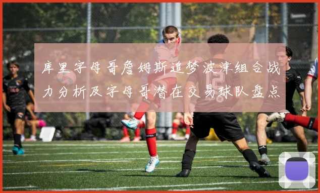 库里字母哥詹姆斯追梦波津组合战力分析及字母哥潜在交易球队盘点
