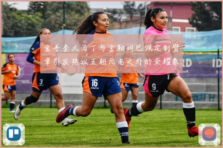 金手套大马丁与金靴姆巴佩定制臂章引发热议五朝元老之外的荣耀象征