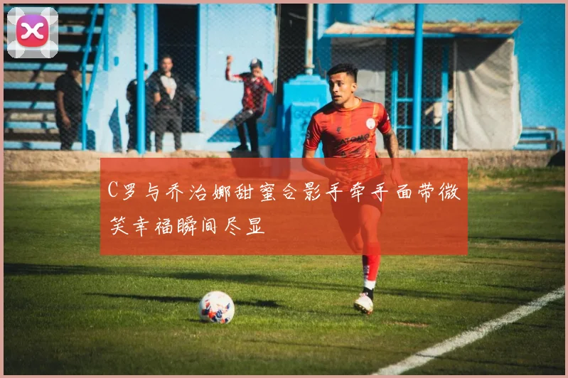 C罗与乔治娜甜蜜合影手牵手面带微笑幸福瞬间尽显