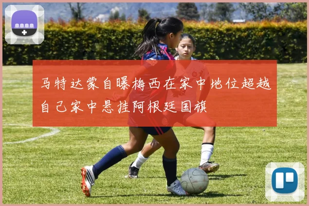 马特达蒙自曝梅西在家中地位超越自己家中悬挂阿根廷国旗