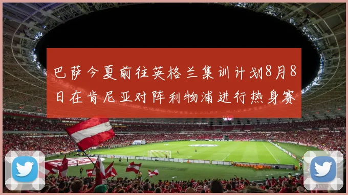 巴萨今夏前往英格兰集训计划8月8日在肯尼亚对阵利物浦进行热身赛