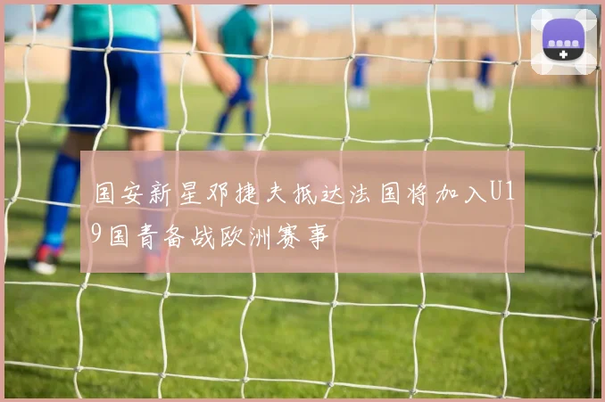 国安新星邓捷夫抵达法国将加入U19国青备战欧洲赛事