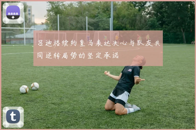 吕迪格续约皇马表达决心与队友共同逆转局势的坚定承诺
