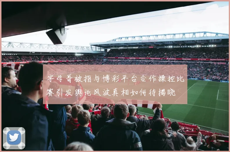 字母哥被指与博彩平台合作操控比赛引发舆论风波真相如何待揭晓