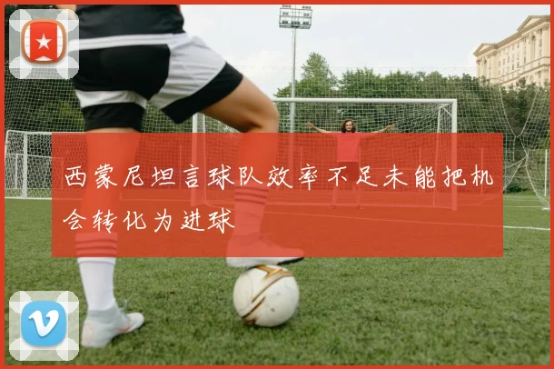 西蒙尼坦言球队效率不足未能把机会转化为进球