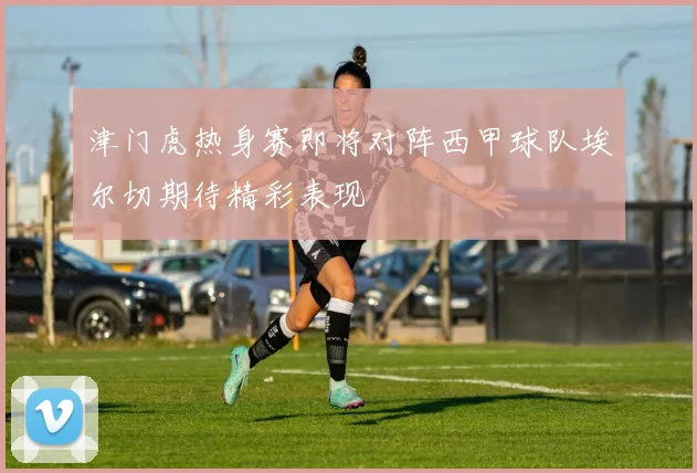 津门虎热身赛即将对阵西甲球队埃尔切期待精彩表现