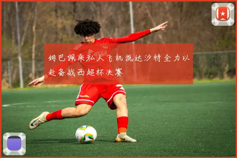 姆巴佩乘私人飞机抵达沙特全力以赴备战西超杯决赛