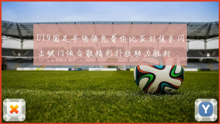 U19国足半场领先哥伦比亚刘佳乐闪击破门依合散精彩扑救助力胜利