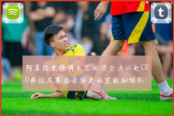 阿莱格里强调米兰必须全力以赴CEO弗拉尼赛后亲临更衣室鼓励球队
