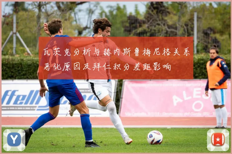 瓦茨克分析与赫内斯鲁梅尼格关系恶化原因及拜仁积分差距影响