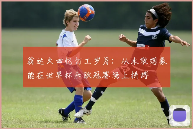 翁达夫回忆打工岁月：从未敢想象能在世界杯和欧冠赛场上拼搏